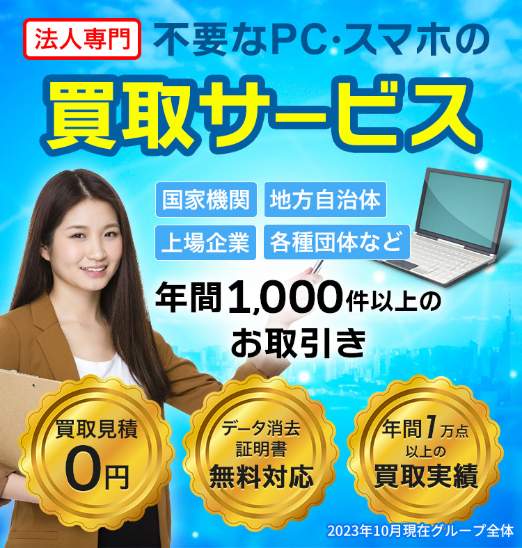 法人専門 不要なPC・スマホの買取サービス 国家機関、地方自治体、上場企業、各種団体など年間1000件以上のお取引き 買取見積0円 データ消去証明書無料対応 年間7万点以上の買取実績